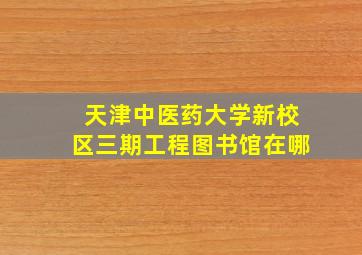 天津中医药大学新校区三期工程图书馆在哪