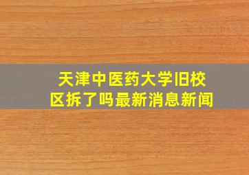 天津中医药大学旧校区拆了吗最新消息新闻