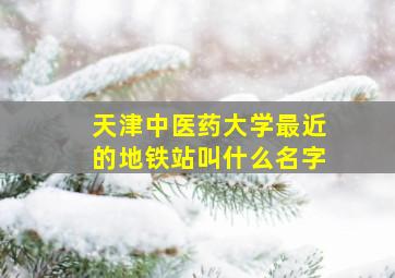 天津中医药大学最近的地铁站叫什么名字