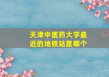 天津中医药大学最近的地铁站是哪个