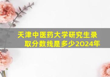 天津中医药大学研究生录取分数线是多少2O24年