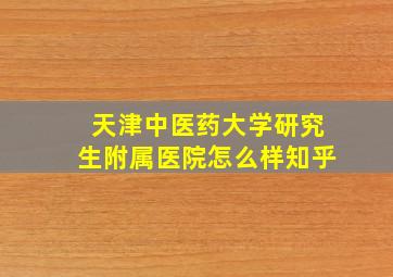 天津中医药大学研究生附属医院怎么样知乎