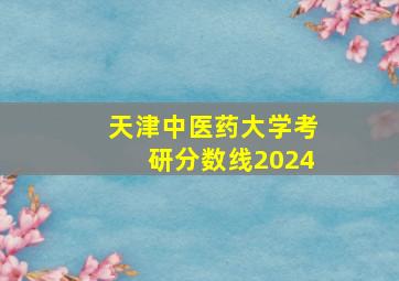 天津中医药大学考研分数线2024