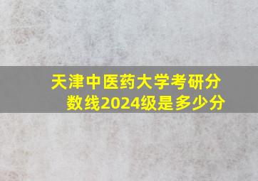 天津中医药大学考研分数线2024级是多少分