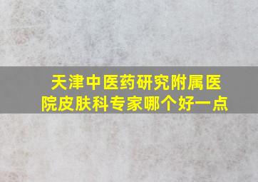 天津中医药研究附属医院皮肤科专家哪个好一点