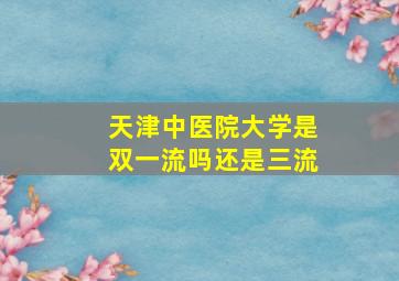 天津中医院大学是双一流吗还是三流