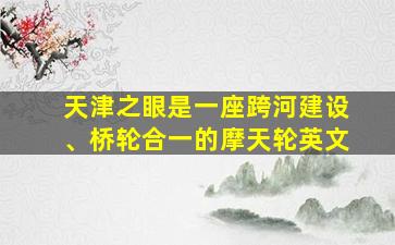 天津之眼是一座跨河建设、桥轮合一的摩天轮英文