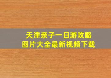 天津亲子一日游攻略图片大全最新视频下载