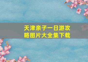 天津亲子一日游攻略图片大全集下载