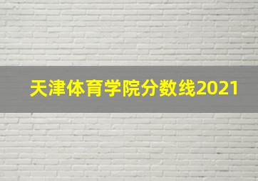 天津体育学院分数线2021