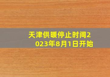 天津供暖停止时间2023年8月1日开始