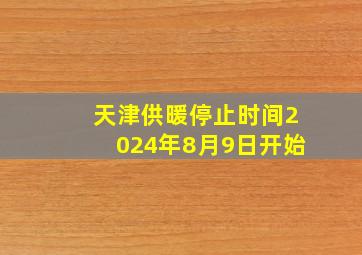 天津供暖停止时间2024年8月9日开始