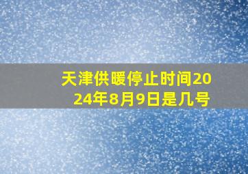 天津供暖停止时间2024年8月9日是几号