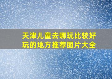 天津儿童去哪玩比较好玩的地方推荐图片大全