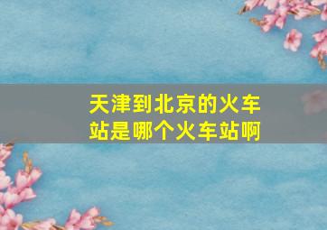 天津到北京的火车站是哪个火车站啊