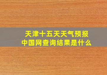 天津十五天天气预报中国网查询结果是什么