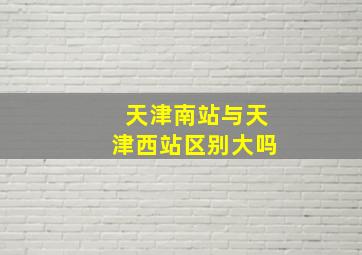 天津南站与天津西站区别大吗