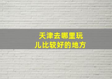 天津去哪里玩儿比较好的地方