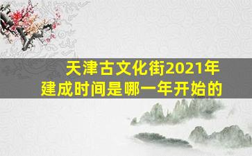 天津古文化街2021年建成时间是哪一年开始的