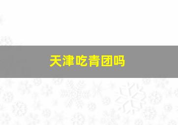 天津吃青团吗