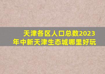 天津各区人口总数2023年中新天津生态城哪里好玩