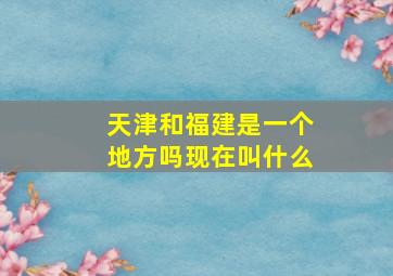 天津和福建是一个地方吗现在叫什么