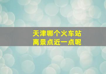 天津哪个火车站离景点近一点呢