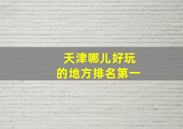 天津哪儿好玩的地方排名第一