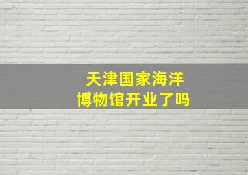 天津国家海洋博物馆开业了吗