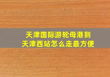 天津国际游轮母港到天津西站怎么走最方便