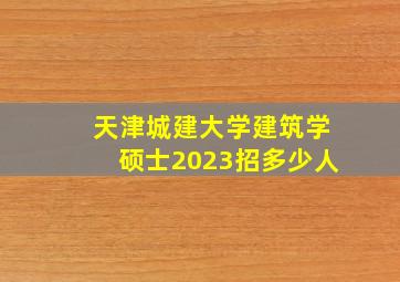 天津城建大学建筑学硕士2023招多少人