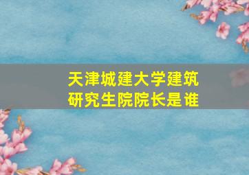 天津城建大学建筑研究生院院长是谁