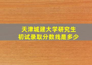 天津城建大学研究生初试录取分数线是多少