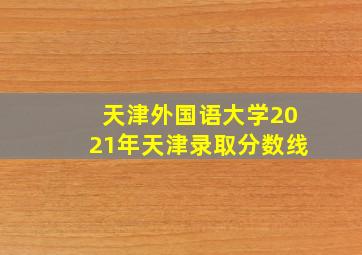 天津外国语大学2021年天津录取分数线