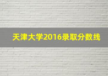 天津大学2016录取分数线