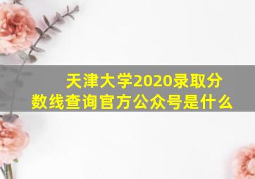 天津大学2020录取分数线查询官方公众号是什么