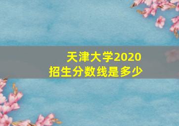 天津大学2020招生分数线是多少