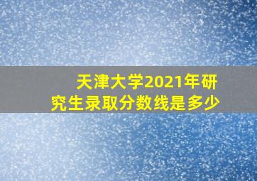 天津大学2021年研究生录取分数线是多少