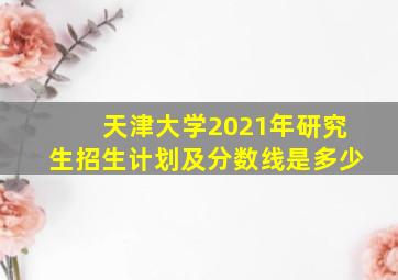 天津大学2021年研究生招生计划及分数线是多少