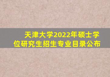 天津大学2022年硕士学位研究生招生专业目录公布