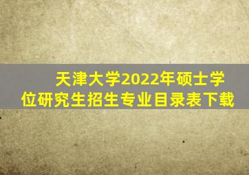 天津大学2022年硕士学位研究生招生专业目录表下载