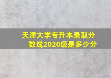 天津大学专升本录取分数线2020级是多少分