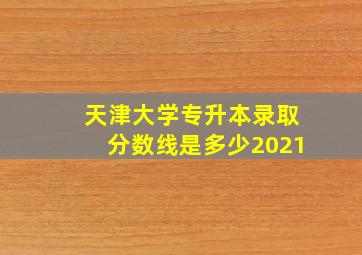 天津大学专升本录取分数线是多少2021