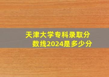 天津大学专科录取分数线2024是多少分