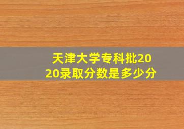 天津大学专科批2020录取分数是多少分