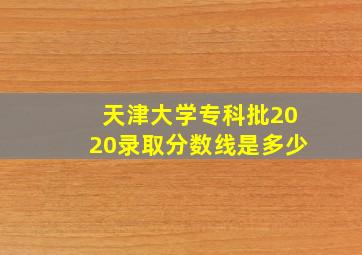 天津大学专科批2020录取分数线是多少