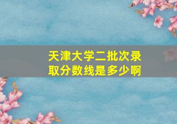 天津大学二批次录取分数线是多少啊