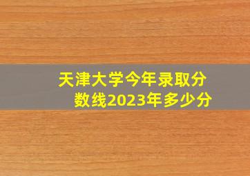 天津大学今年录取分数线2023年多少分