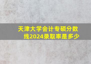 天津大学会计专硕分数线2024录取率是多少