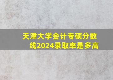 天津大学会计专硕分数线2024录取率是多高